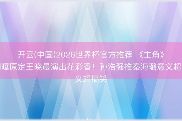 开云(中国)2026世界杯官方推荐 《主角》编剧曝原定王晓晨演出花彩香！孙浩强推秦海璐意义超搞笑