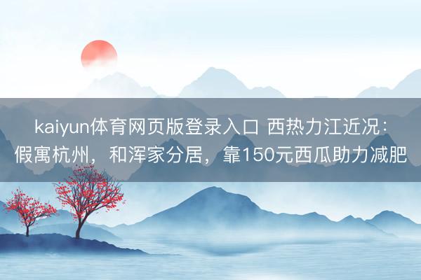kaiyun体育网页版登录入口 西热力江近况:假寓杭州,和浑家分居,靠150元西瓜助力减肥