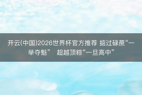 开云(中国)2026世界杯官方推荐 掂过碌蔗“一举夺魁”　超越顶粽“一旦高中”