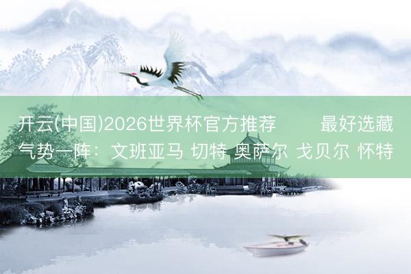 开云(中国)2026世界杯官方推荐 ⭐️最好选藏气势一阵：文班亚马 切特 奥萨尔 戈贝尔 怀特