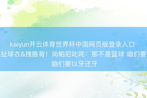 kaiyun开云体育世界杯中国网页版登录入口 雷霆打拉扯球衣&拽胳背!尚帕尼叱咤:那不是篮球 咱们要以牙还牙