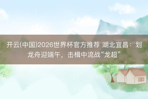 开云(中国)2026世界杯官方推荐 湖北宜昌：划龙舟迎端午，击楫中流战“龙超”
