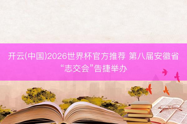 开云(中国)2026世界杯官方推荐 第八届安徽省“志交会”告捷举办