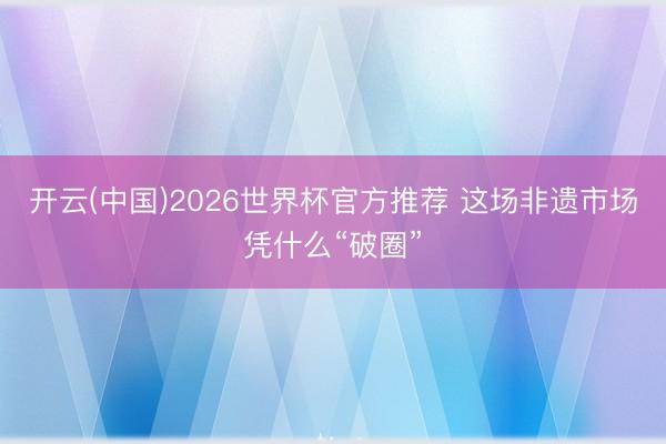 开云(中国)2026世界杯官方推荐 这场非遗市场凭什么“破圈”