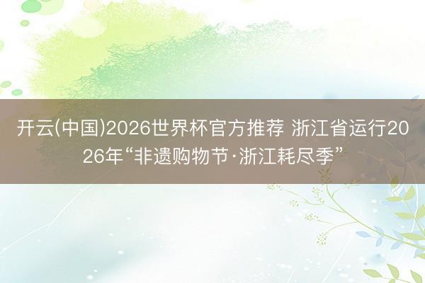 开云(中国)2026世界杯官方推荐 浙江省运行2026年“非遗购物节·浙江耗尽季”