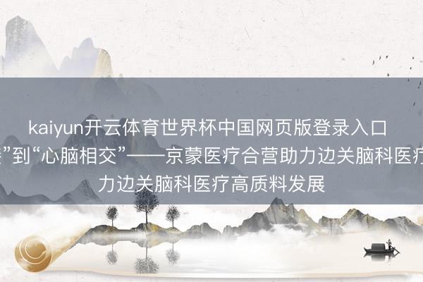 kaiyun开云体育世界杯中国网页版登录入口 从“山海承接”到“心脑相交”——京蒙医疗合营助力边关脑科医疗高质料发展