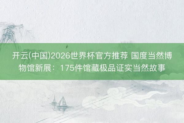 开云(中国)2026世界杯官方推荐 国度当然博物馆新展：175件馆藏极品证实当然故事