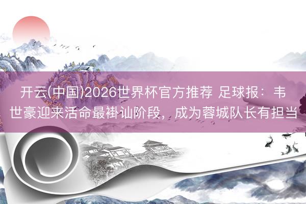 开云(中国)2026世界杯官方推荐 足球报：韦世豪迎来活命最褂讪阶段，成为蓉城队长有担当