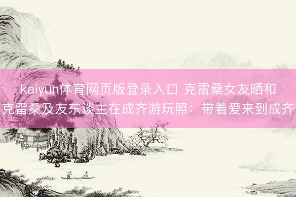 kaiyun体育网页版登录入口 克雷桑女友晒和克雷桑及友东谈主在成齐游玩照：带着爱来到成齐