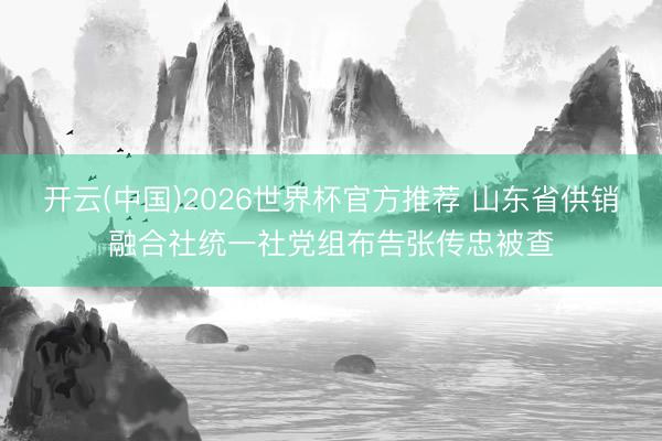 开云(中国)2026世界杯官方推荐 山东省供销融合社统一社党组布告张传忠被查