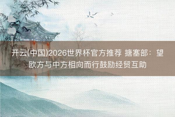 开云(中国)2026世界杯官方推荐 搪塞部:望欧方与中方相向而行鼓励经贸互助