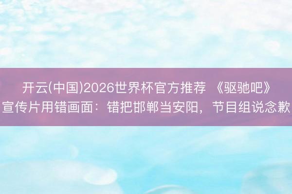 开云(中国)2026世界杯官方推荐 《驱驰吧》宣传片用错画面：错把邯郸当安阳，节目组说念歉