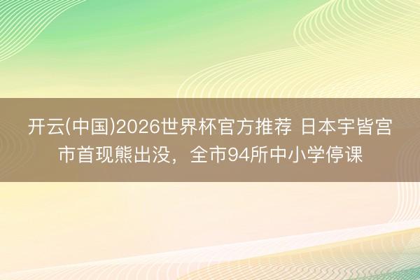 开云(中国)2026世界杯官方推荐 日本宇皆宫市首现熊出没，全市94所中小学停课