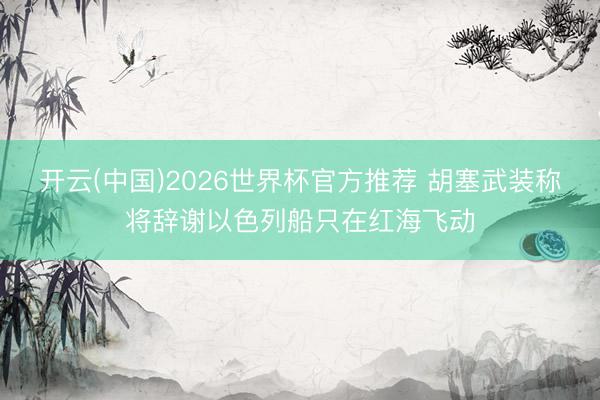 开云(中国)2026世界杯官方推荐 胡塞武装称将辞谢以色列船只在红海飞动