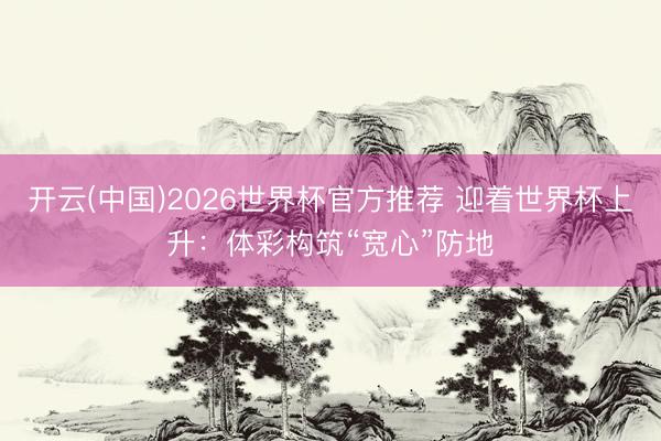 开云(中国)2026世界杯官方推荐 迎着世界杯上升：体彩构筑“宽心”防地