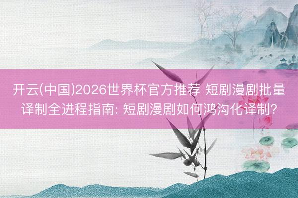 开云(中国)2026世界杯官方推荐 短剧漫剧批量译制全进程指南: 短剧漫剧如何鸿沟化译制?
