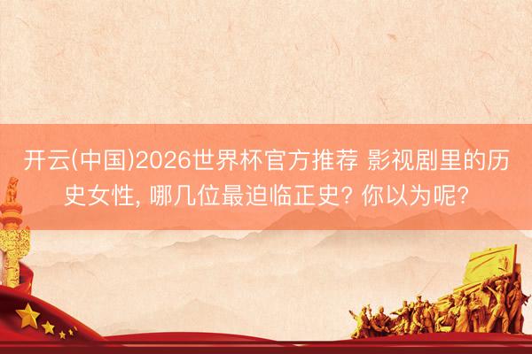 开云(中国)2026世界杯官方推荐 影视剧里的历史女性， 哪几位最迫临正史? 你以为呢?