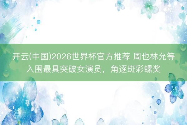 开云(中国)2026世界杯官方推荐 周也林允等入围最具突破女演员，角逐斑彩螺奖