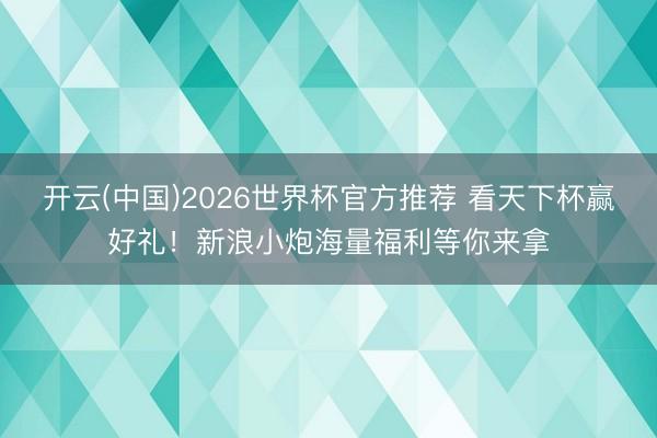 开云(中国)2026世界杯官方推荐 看天下杯赢好礼！新浪小炮海量福利等你来拿