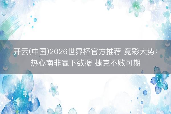 开云(中国)2026世界杯官方推荐 竞彩大势：热心南非赢下数据 捷克不败可期