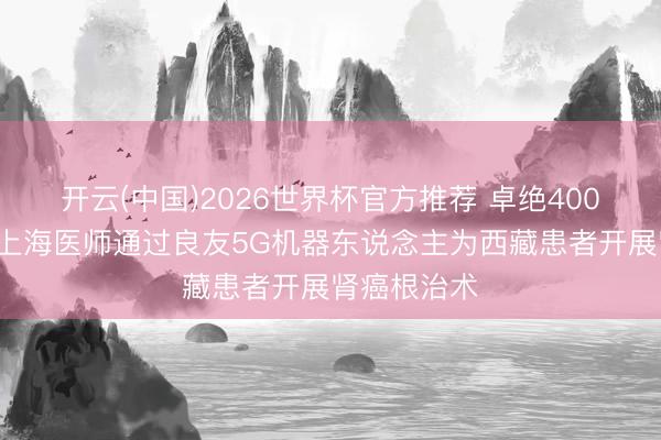 开云(中国)2026世界杯官方推荐 卓绝4000多公里,上海医师通过良友5G机器东说念主为西藏患者开展肾癌根治术