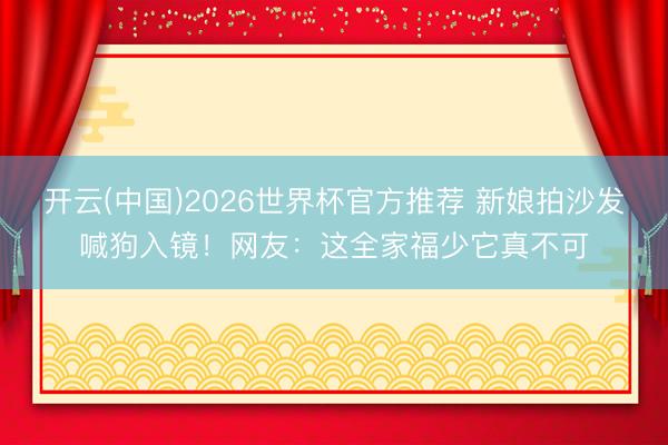 开云(中国)2026世界杯官方推荐 新娘拍沙发喊狗入镜！网友：这全家福少它真不可