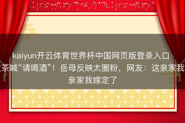 kaiyun开云体育世界杯中国网页版登录入口 新郎敬茶喊“请喝酒”!岳母反映太圈粉,网友:这亲家我嫁定了