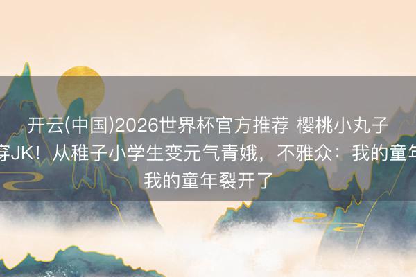 开云(中国)2026世界杯官方推荐 樱桃小丸子剪短发穿JK！从稚子小学生变元气青娥，不雅众：我的童年裂开了