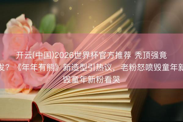 开云(中国)2026世界杯官方推荐 秃顶强竟长出长发？《年年有熊》新造型引热议，老粉怒喷毁童年新粉看哭