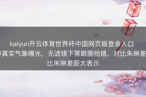 kaiyun开云体育世界杯中国网页版登录入口 50岁梅婷真实气象曝光，无滤镜下黑眼圈抢镜，对比朱琳差距太表示