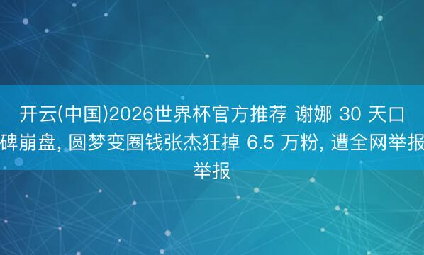 开云(中国)2026世界杯官方推荐 谢娜 30 天口碑崩盘， 圆梦变圈钱张杰狂掉 6.5 万粉， 遭全网举报