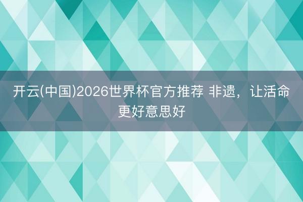 开云(中国)2026世界杯官方推荐 非遗，让活命更好意思好