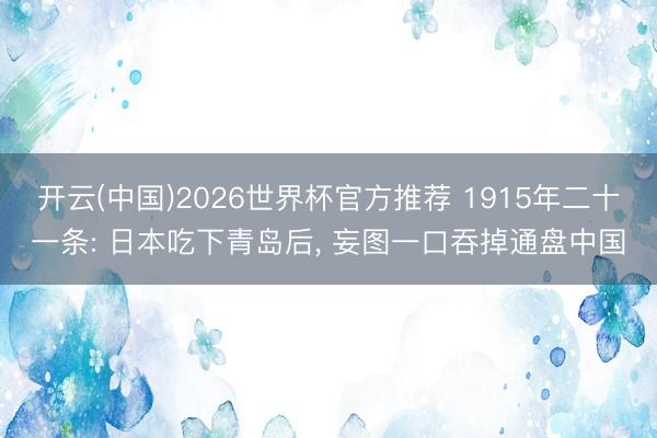 开云(中国)2026世界杯官方推荐 1915年二十一条: 日本吃下青岛后， 妄图一口吞掉通盘中国