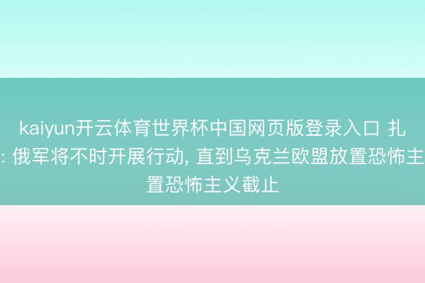 kaiyun开云体育世界杯中国网页版登录入口 扎哈罗娃: 俄军将不时开展行动， 直到乌克兰欧盟放置恐怖主义截止