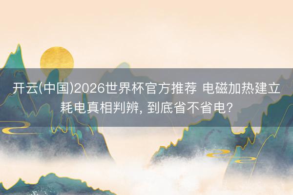 开云(中国)2026世界杯官方推荐 电磁加热建立耗电真相判辨, 到底省不省电?