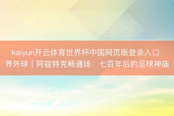 kaiyun开云体育世界杯中国网页版登录入口 界外球|阿兹特克畅通场:七百年后的足球神庙
