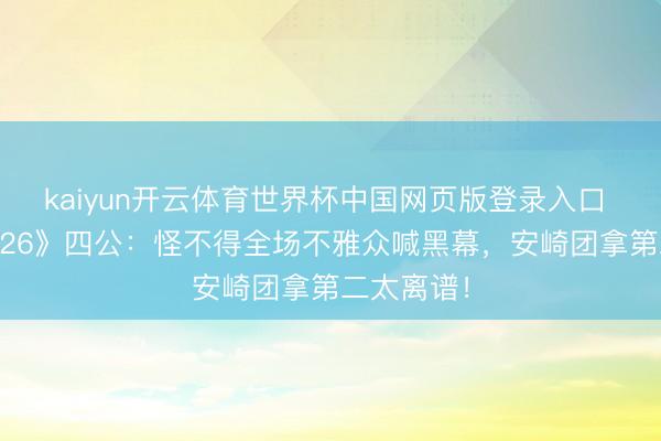 kaiyun开云体育世界杯中国网页版登录入口 《乘风2026》四公：怪不得全场不雅众喊黑幕，安崎团拿第二太离谱！