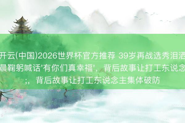 开云(中国)2026世界杯官方推荐 39岁再战选秀泪洒现场！江语晨鞠躬喊话'有你们真幸福'，背后故事让打工东说念主集体破防