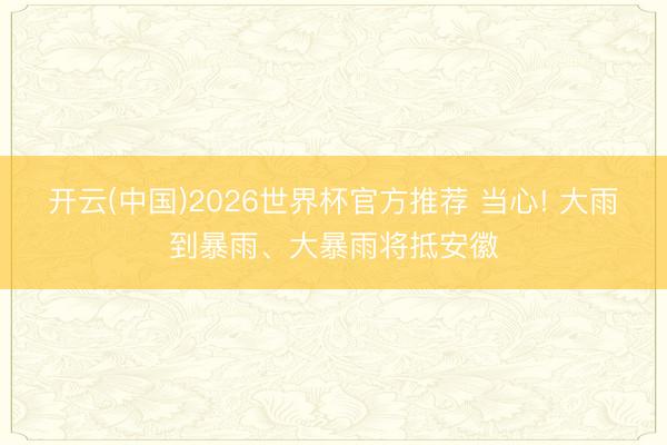 开云(中国)2026世界杯官方推荐 当心! 大雨到暴雨、大暴雨将抵安徽