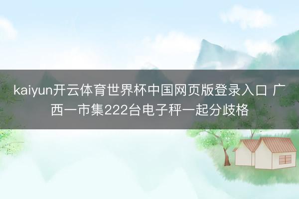 kaiyun开云体育世界杯中国网页版登录入口 广西一市集222台电子秤一起分歧格