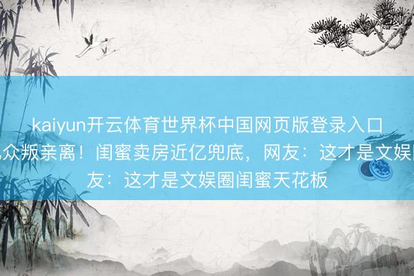kaiyun开云体育世界杯中国网页版登录入口 刘涛欠债4亿众叛亲离!闺蜜卖房近亿兜底,网友:这才是文娱圈闺蜜天花板
