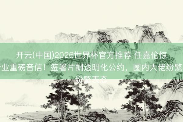 开云(中国)2026世界杯官方推荐 任嘉伦惊爆行业重磅音信！签署片酬透明化公约，圈内大佬纷繁表态