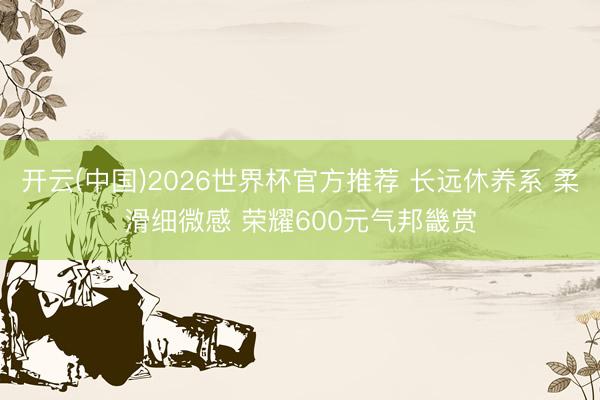 开云(中国)2026世界杯官方推荐 长远休养系 柔滑细微感 荣耀600元气邦畿赏