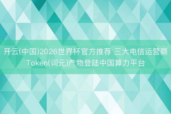 开云(中国)2026世界杯官方推荐 三大电信运营商Token(词元)产物登陆中国算力平台