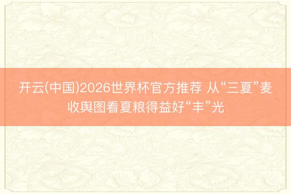 开云(中国)2026世界杯官方推荐 从“三夏”麦收舆图看夏粮得益好“丰”光
