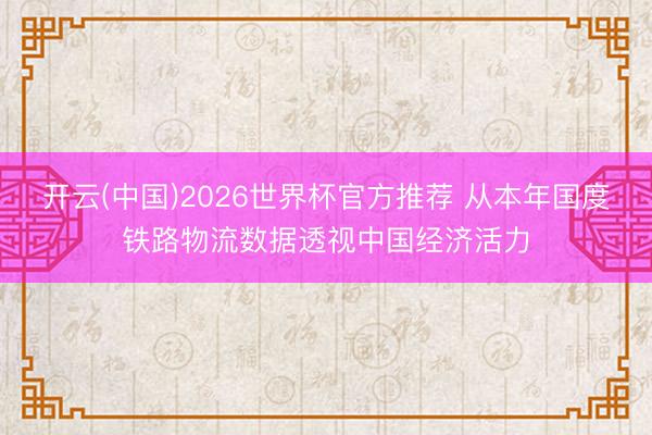 开云(中国)2026世界杯官方推荐 从本年国度铁路物流数据透视中国经济活力