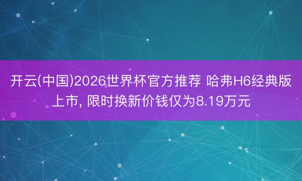 开云(中国)2026世界杯官方推荐 哈弗H6经典版上市， 限时换新价钱仅为8.19万元