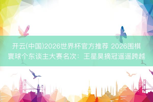 开云(中国)2026世界杯官方推荐 2026围棋寰球个东谈主大赛名次:王星昊摘冠遥遥跨越