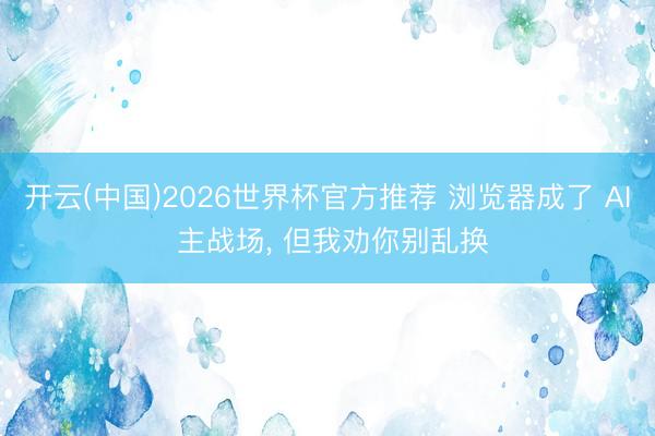 开云(中国)2026世界杯官方推荐 浏览器成了 AI 主战场, 但我劝你别乱换