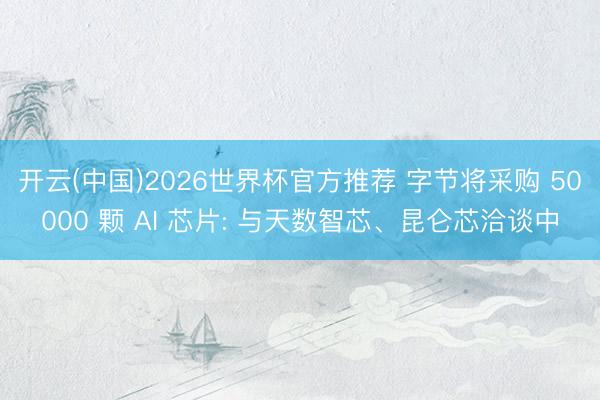 开云(中国)2026世界杯官方推荐 字节将采购 50000 颗 AI 芯片: 与天数智芯、昆仑芯洽谈中